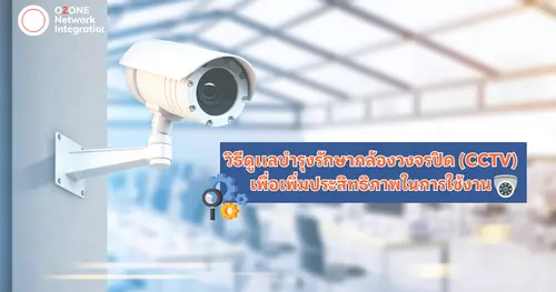 วิธีดูเเลบำรุงรักษากล้องวงจรปิด (CCTV) เพื่อเพิ่มประสิทธิภาพในการใช้งาน